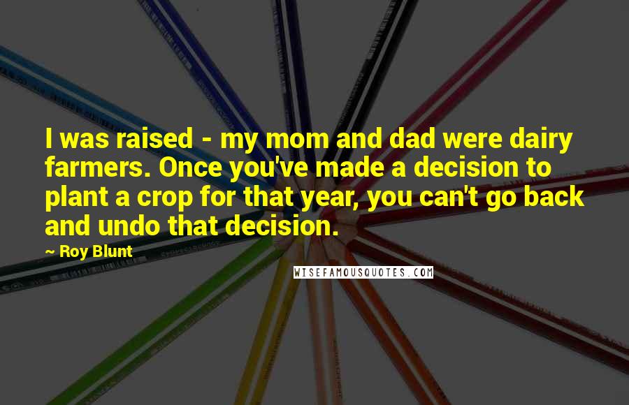 Roy Blunt Quotes: I was raised - my mom and dad were dairy farmers. Once you've made a decision to plant a crop for that year, you can't go back and undo that decision.