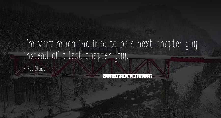 Roy Blunt Quotes: I'm very much inclined to be a next-chapter guy instead of a last-chapter guy.