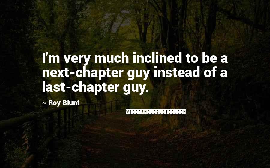 Roy Blunt Quotes: I'm very much inclined to be a next-chapter guy instead of a last-chapter guy.