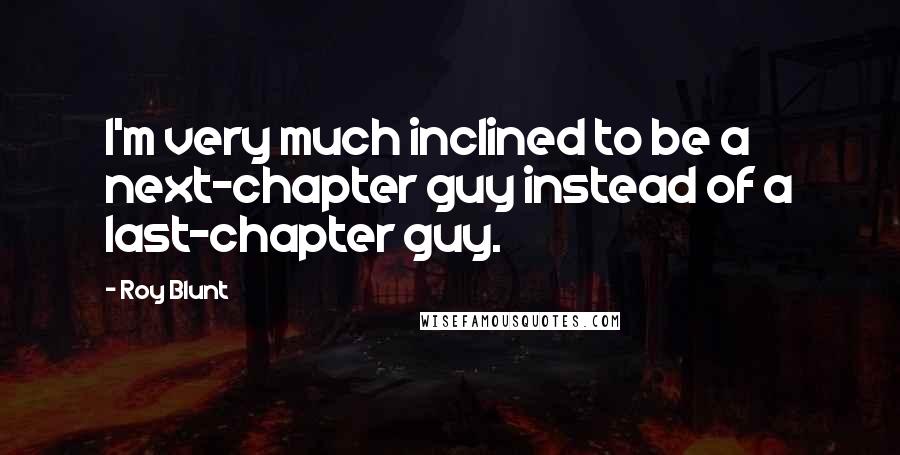 Roy Blunt Quotes: I'm very much inclined to be a next-chapter guy instead of a last-chapter guy.