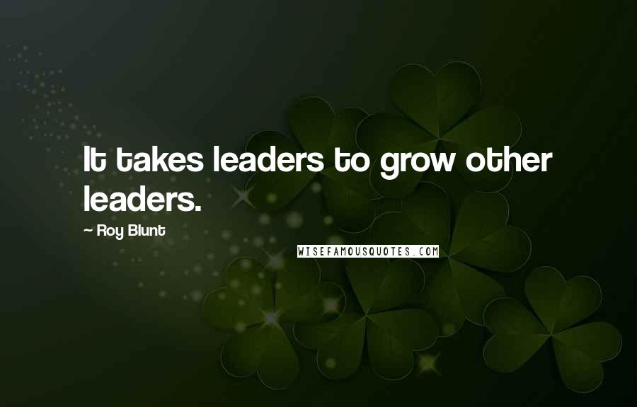 Roy Blunt Quotes: It takes leaders to grow other leaders.