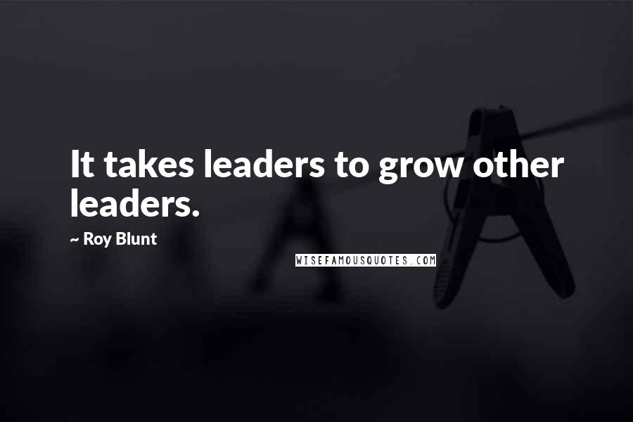 Roy Blunt Quotes: It takes leaders to grow other leaders.