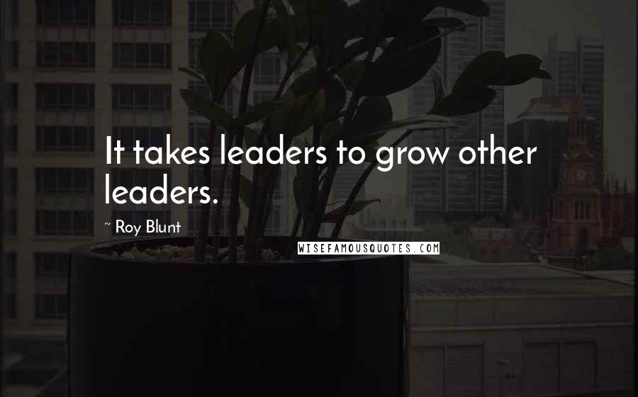 Roy Blunt Quotes: It takes leaders to grow other leaders.