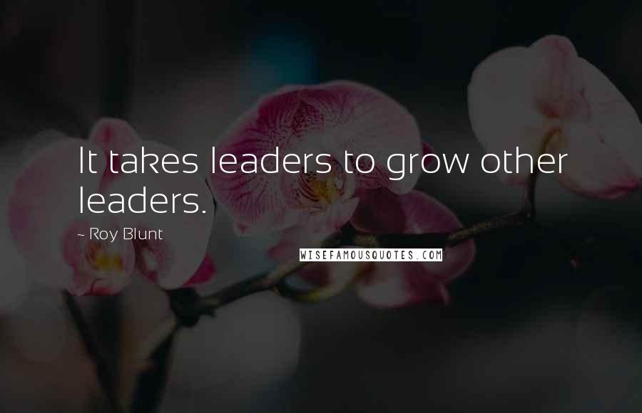 Roy Blunt Quotes: It takes leaders to grow other leaders.