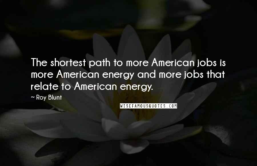 Roy Blunt Quotes: The shortest path to more American jobs is more American energy and more jobs that relate to American energy.