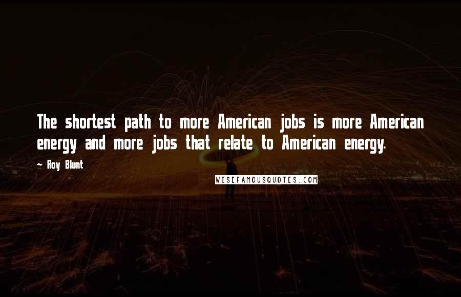 Roy Blunt Quotes: The shortest path to more American jobs is more American energy and more jobs that relate to American energy.