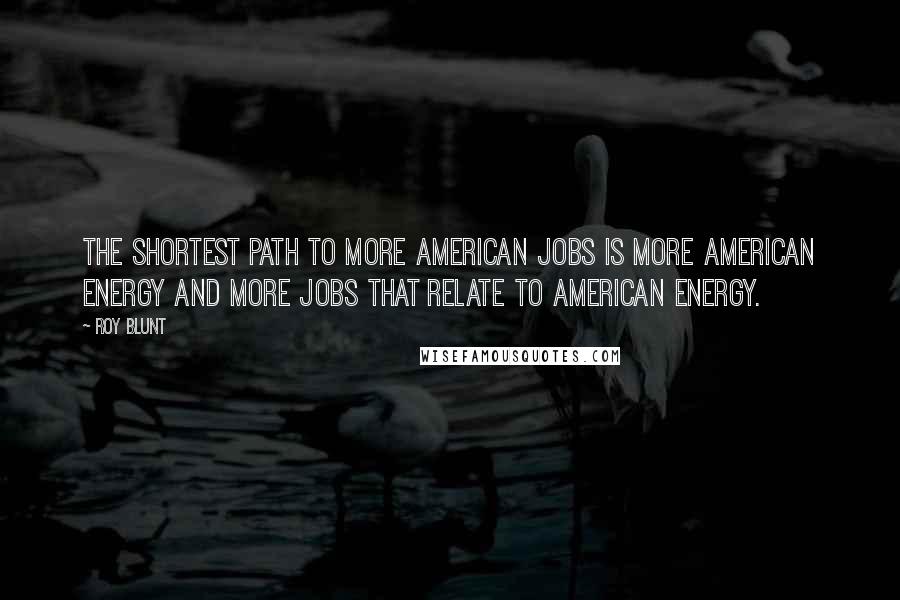 Roy Blunt Quotes: The shortest path to more American jobs is more American energy and more jobs that relate to American energy.