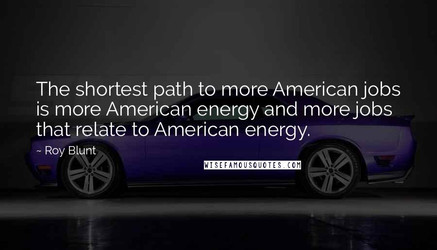 Roy Blunt Quotes: The shortest path to more American jobs is more American energy and more jobs that relate to American energy.