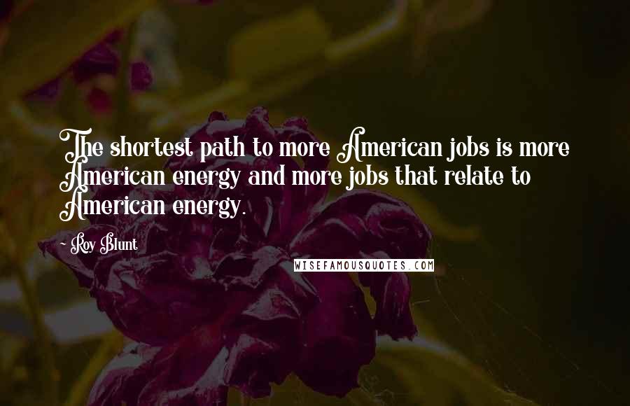 Roy Blunt Quotes: The shortest path to more American jobs is more American energy and more jobs that relate to American energy.