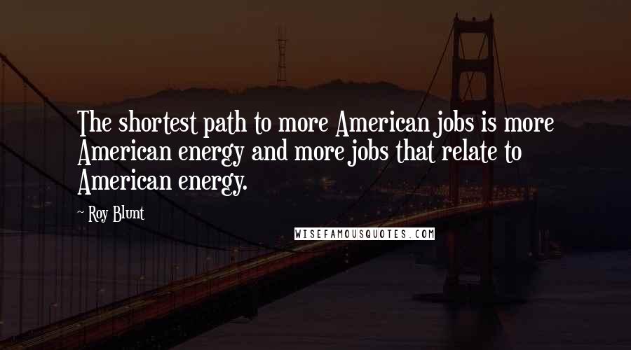 Roy Blunt Quotes: The shortest path to more American jobs is more American energy and more jobs that relate to American energy.