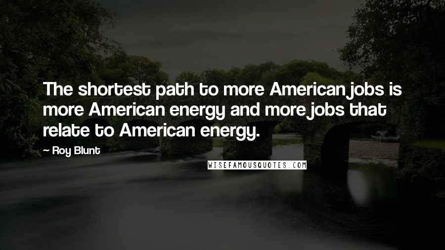 Roy Blunt Quotes: The shortest path to more American jobs is more American energy and more jobs that relate to American energy.