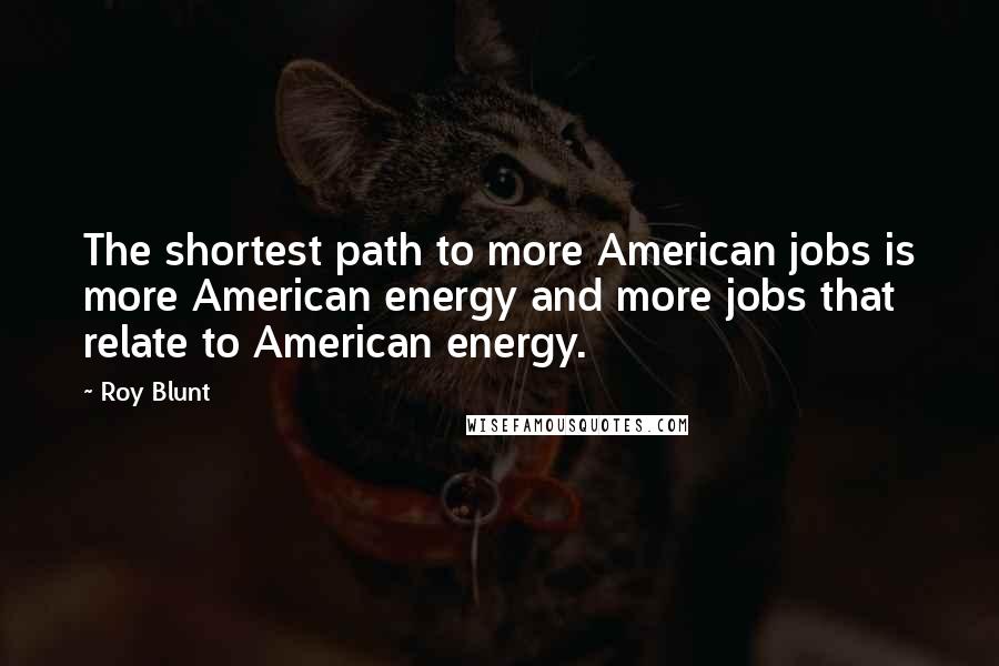 Roy Blunt Quotes: The shortest path to more American jobs is more American energy and more jobs that relate to American energy.