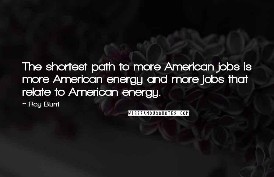 Roy Blunt Quotes: The shortest path to more American jobs is more American energy and more jobs that relate to American energy.