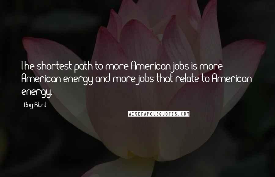 Roy Blunt Quotes: The shortest path to more American jobs is more American energy and more jobs that relate to American energy.