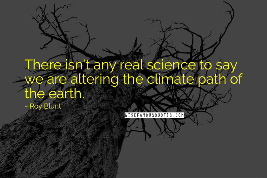 Roy Blunt Quotes: There isn't any real science to say we are altering the climate path of the earth.