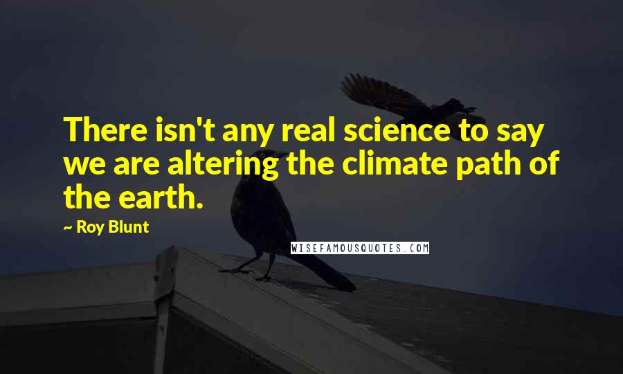 Roy Blunt Quotes: There isn't any real science to say we are altering the climate path of the earth.