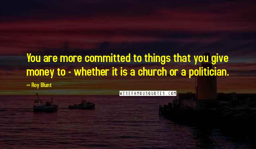 Roy Blunt Quotes: You are more committed to things that you give money to - whether it is a church or a politician.