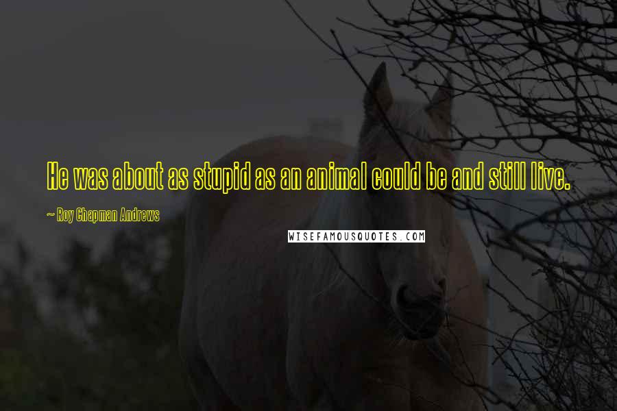 Roy Chapman Andrews Quotes: He was about as stupid as an animal could be and still live.