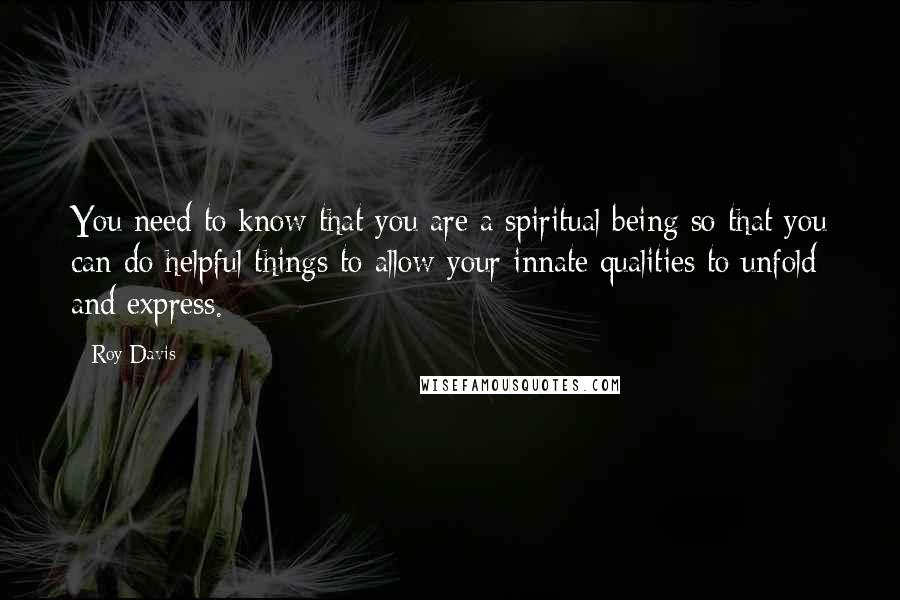 Roy Davis Quotes: You need to know that you are a spiritual being so that you can do helpful things to allow your innate qualities to unfold and express.