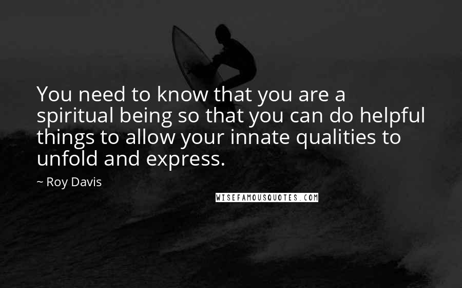 Roy Davis Quotes: You need to know that you are a spiritual being so that you can do helpful things to allow your innate qualities to unfold and express.