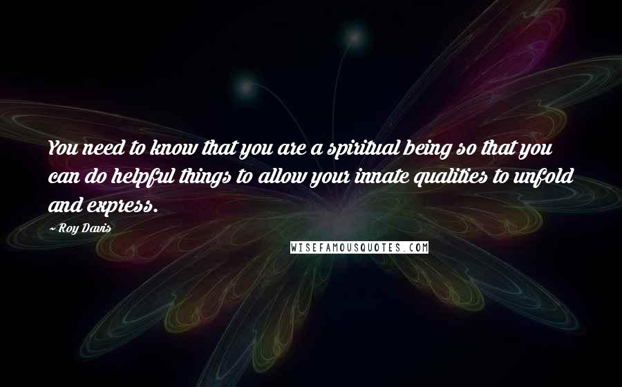 Roy Davis Quotes: You need to know that you are a spiritual being so that you can do helpful things to allow your innate qualities to unfold and express.