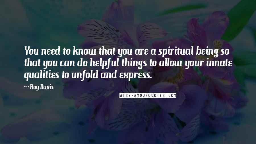 Roy Davis Quotes: You need to know that you are a spiritual being so that you can do helpful things to allow your innate qualities to unfold and express.