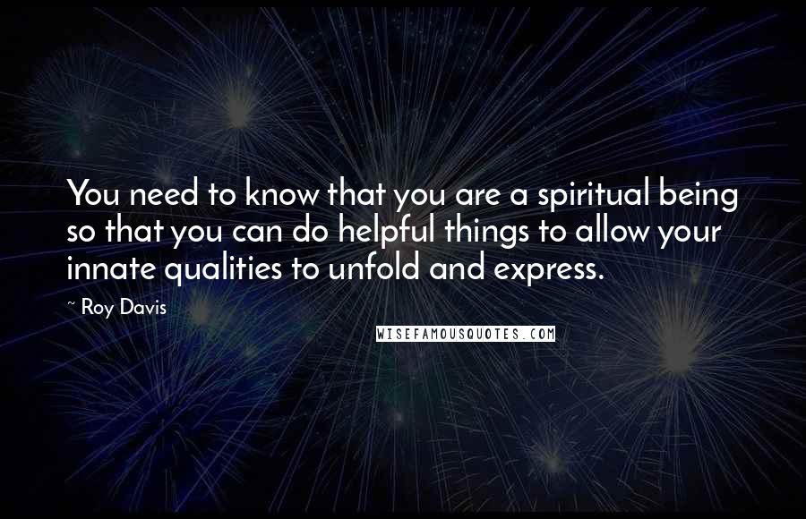 Roy Davis Quotes: You need to know that you are a spiritual being so that you can do helpful things to allow your innate qualities to unfold and express.