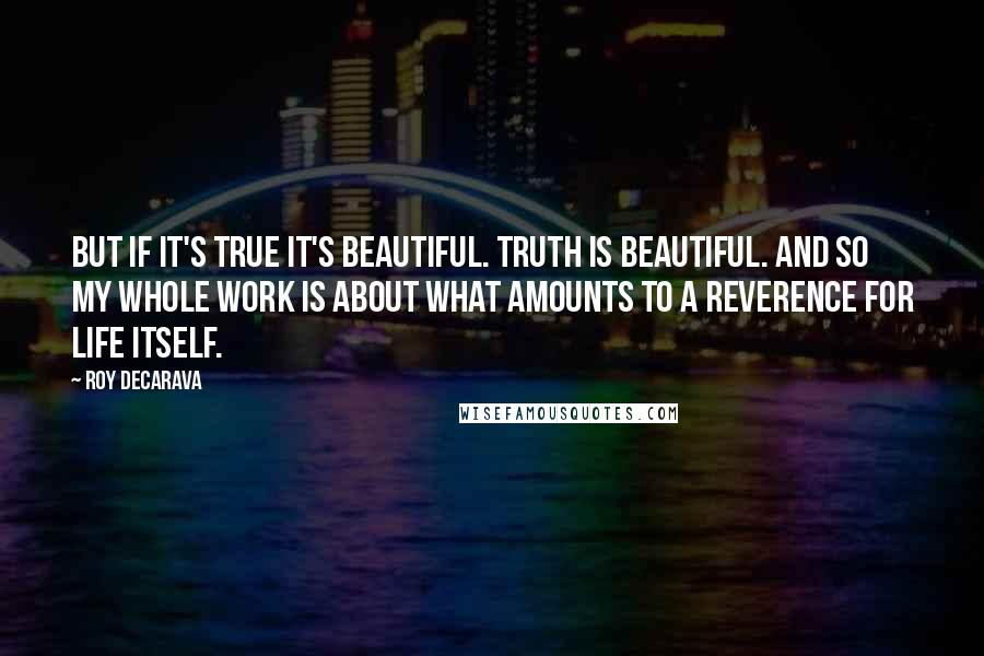 Roy DeCarava Quotes: But if it's true it's beautiful. Truth is beautiful. And so my whole work is about what amounts to a reverence for life itself.