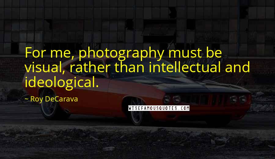 Roy DeCarava Quotes: For me, photography must be visual, rather than intellectual and ideological.