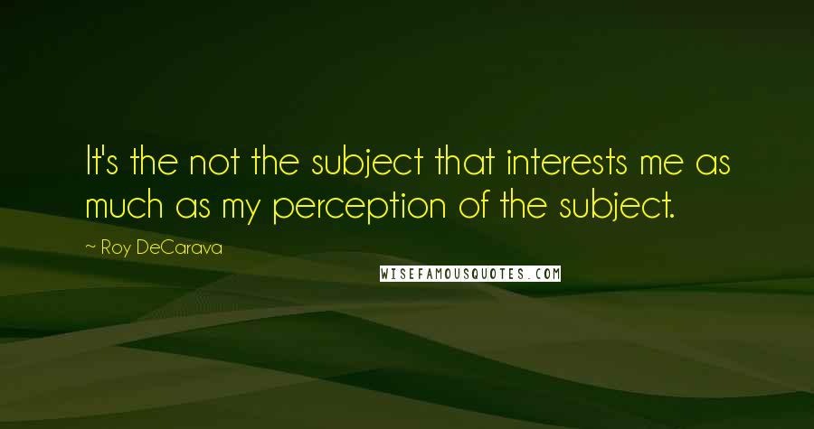 Roy DeCarava Quotes: It's the not the subject that interests me as much as my perception of the subject.