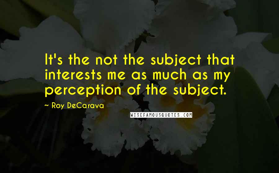 Roy DeCarava Quotes: It's the not the subject that interests me as much as my perception of the subject.