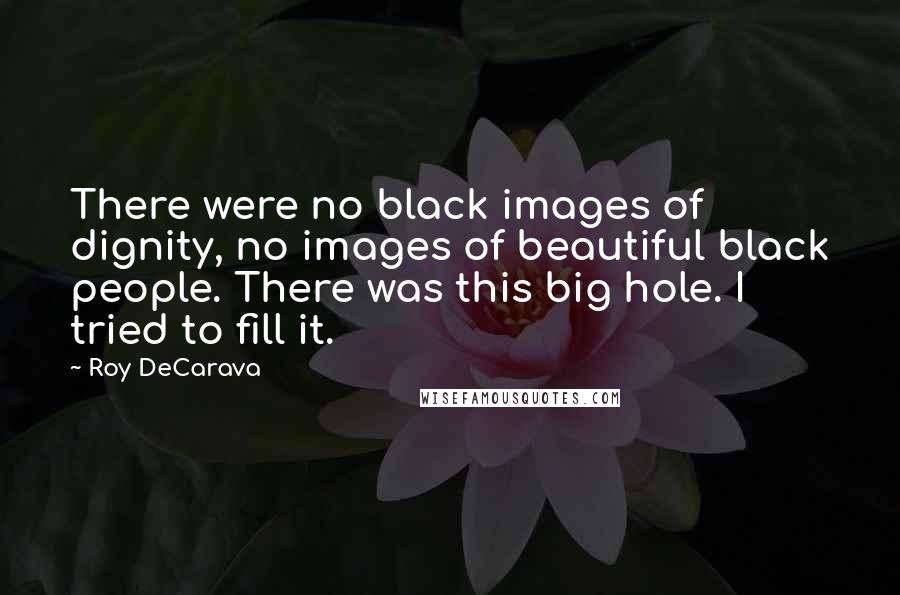 Roy DeCarava Quotes: There were no black images of dignity, no images of beautiful black people. There was this big hole. I tried to fill it.