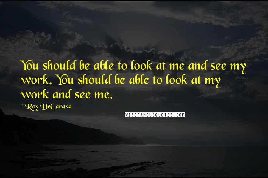 Roy DeCarava Quotes: You should be able to look at me and see my work. You should be able to look at my work and see me.