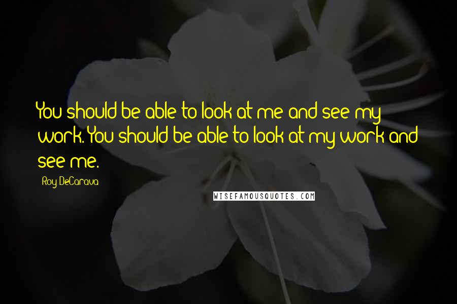 Roy DeCarava Quotes: You should be able to look at me and see my work. You should be able to look at my work and see me.