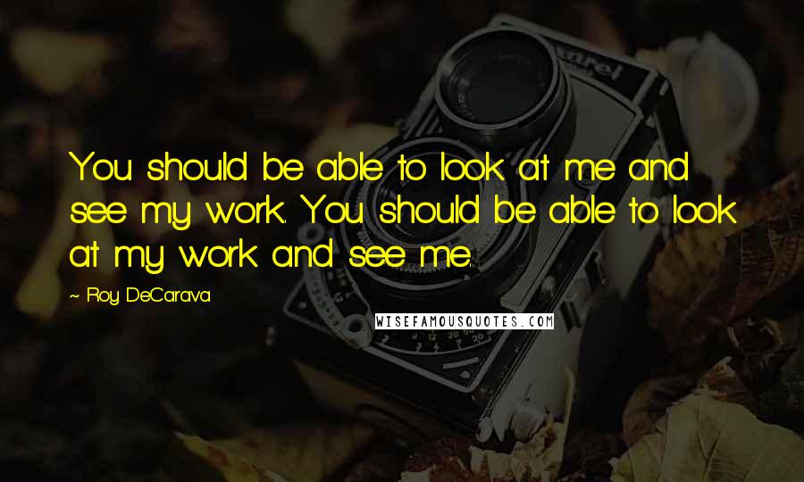 Roy DeCarava Quotes: You should be able to look at me and see my work. You should be able to look at my work and see me.