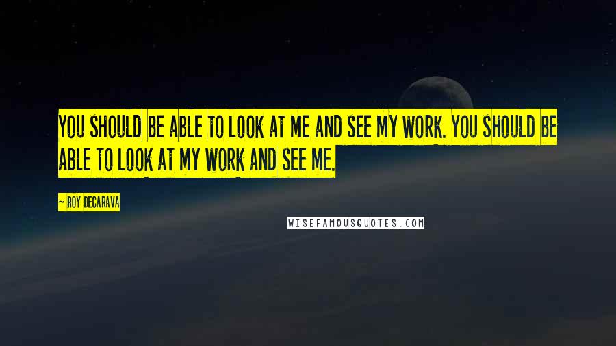 Roy DeCarava Quotes: You should be able to look at me and see my work. You should be able to look at my work and see me.