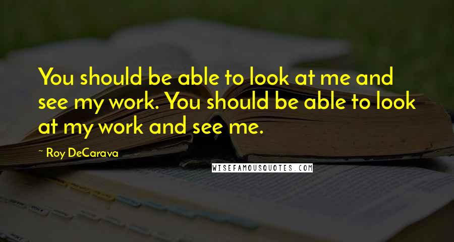 Roy DeCarava Quotes: You should be able to look at me and see my work. You should be able to look at my work and see me.