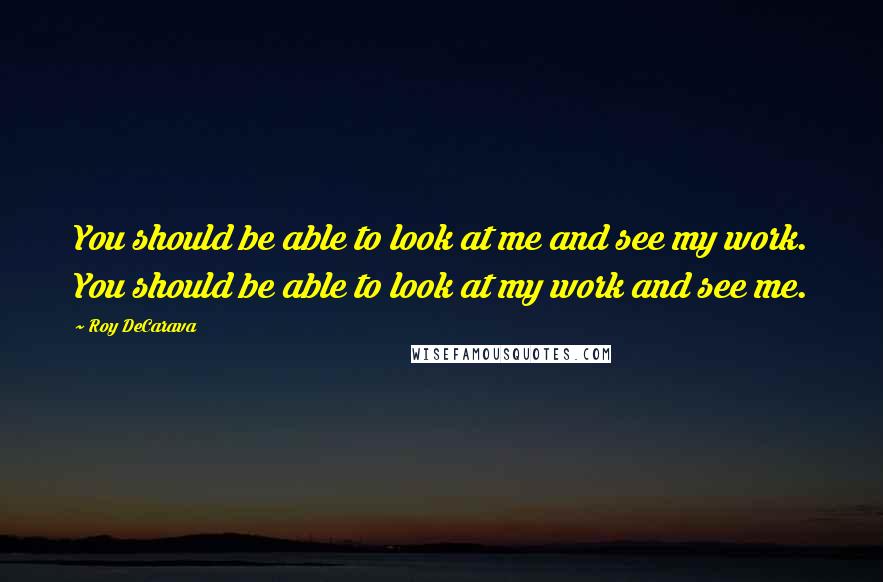 Roy DeCarava Quotes: You should be able to look at me and see my work. You should be able to look at my work and see me.