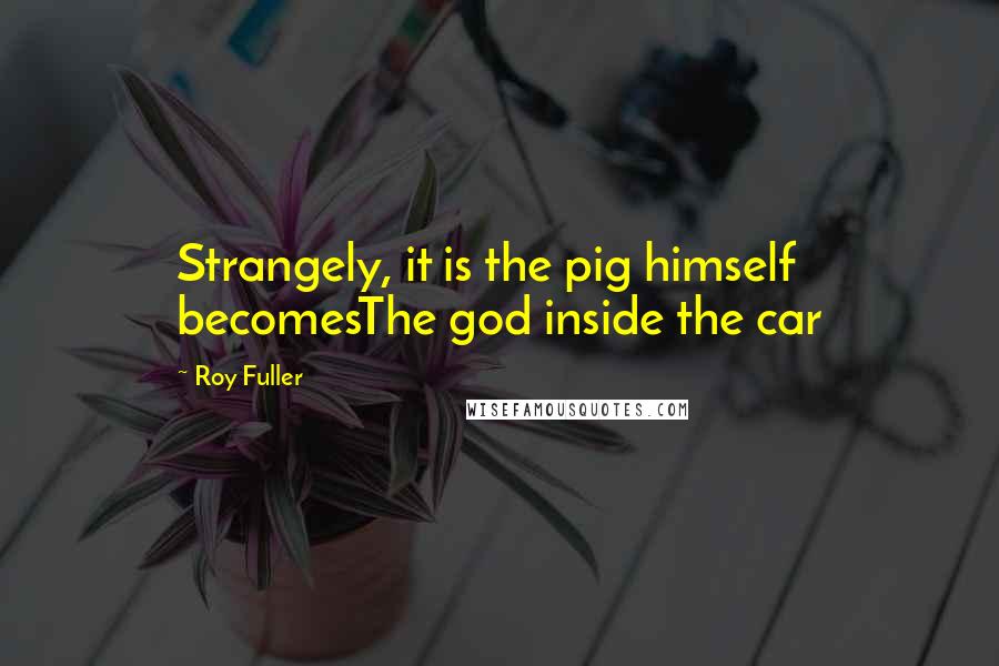 Roy Fuller Quotes: Strangely, it is the pig himself becomesThe god inside the car
