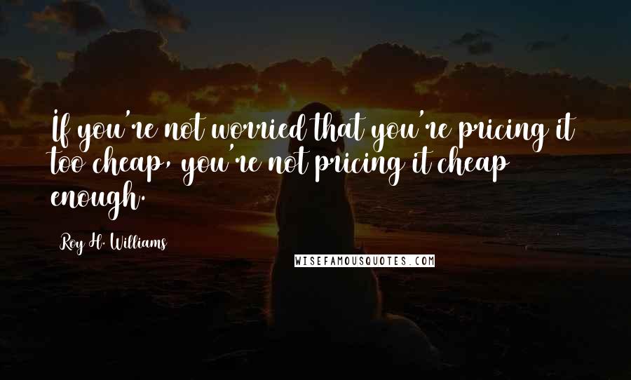 Roy H. Williams Quotes: If you're not worried that you're pricing it too cheap, you're not pricing it cheap enough.