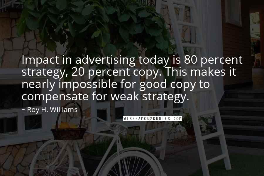 Roy H. Williams Quotes: Impact in advertising today is 80 percent strategy, 20 percent copy. This makes it nearly impossible for good copy to compensate for weak strategy.