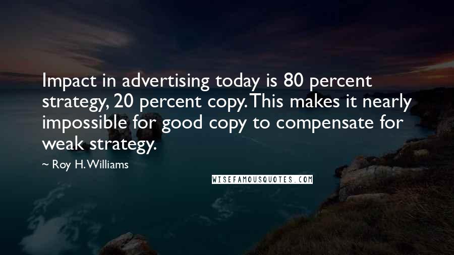 Roy H. Williams Quotes: Impact in advertising today is 80 percent strategy, 20 percent copy. This makes it nearly impossible for good copy to compensate for weak strategy.