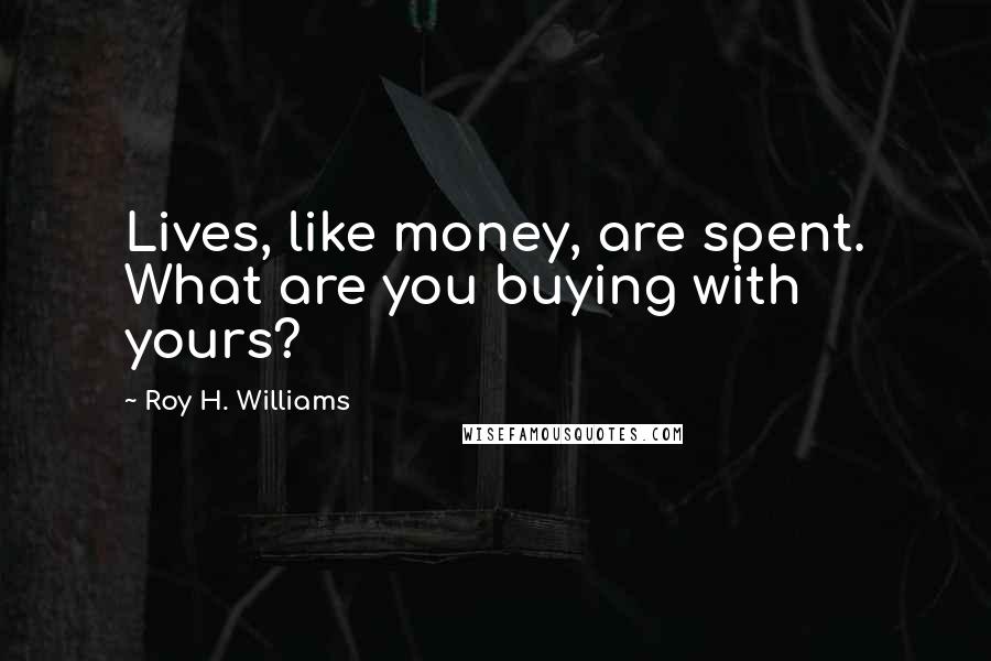 Roy H. Williams Quotes: Lives, like money, are spent. What are you buying with yours?