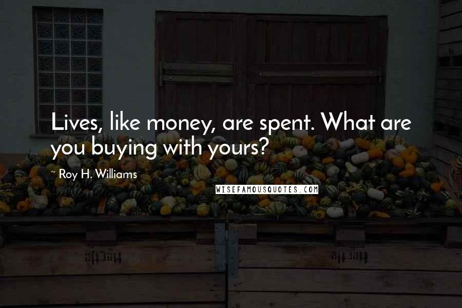 Roy H. Williams Quotes: Lives, like money, are spent. What are you buying with yours?