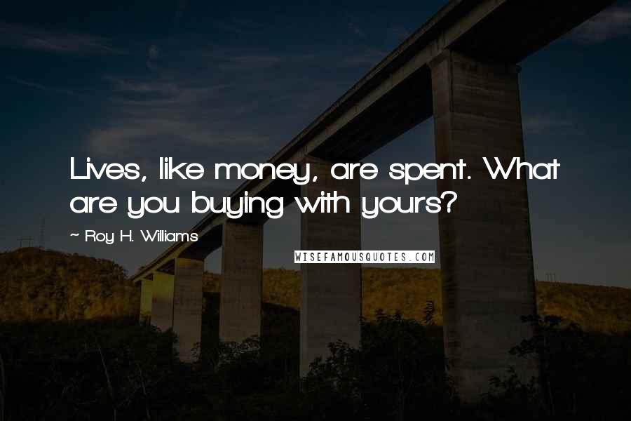 Roy H. Williams Quotes: Lives, like money, are spent. What are you buying with yours?