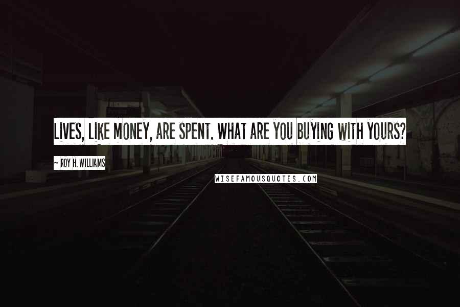 Roy H. Williams Quotes: Lives, like money, are spent. What are you buying with yours?