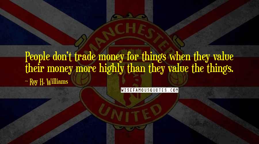 Roy H. Williams Quotes: People don't trade money for things when they value their money more highly than they value the things.