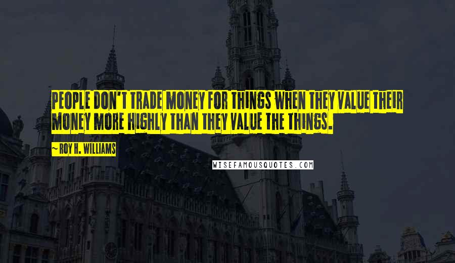 Roy H. Williams Quotes: People don't trade money for things when they value their money more highly than they value the things.
