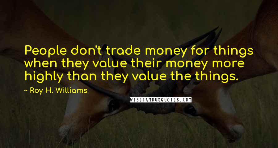 Roy H. Williams Quotes: People don't trade money for things when they value their money more highly than they value the things.