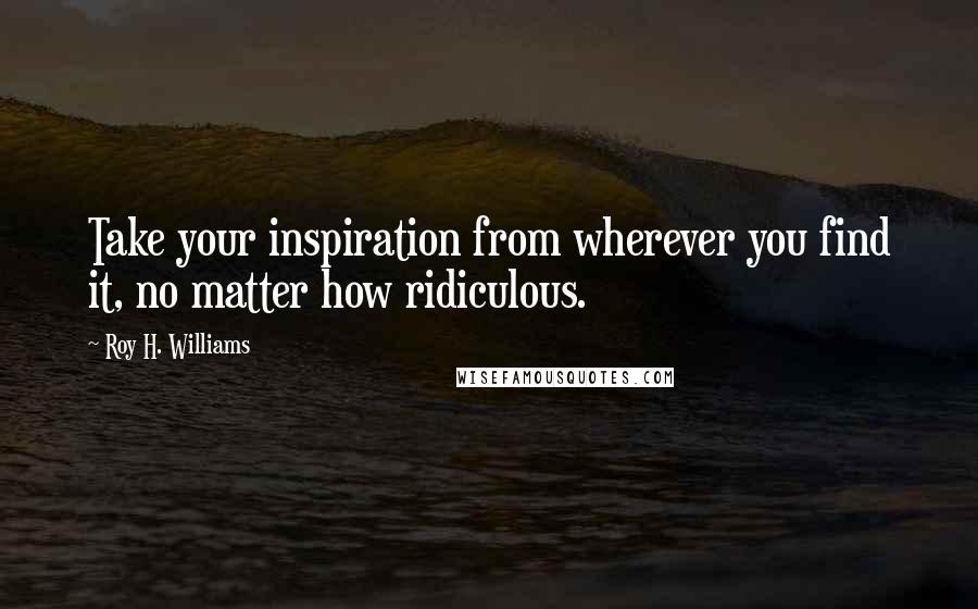 Roy H. Williams Quotes: Take your inspiration from wherever you find it, no matter how ridiculous.